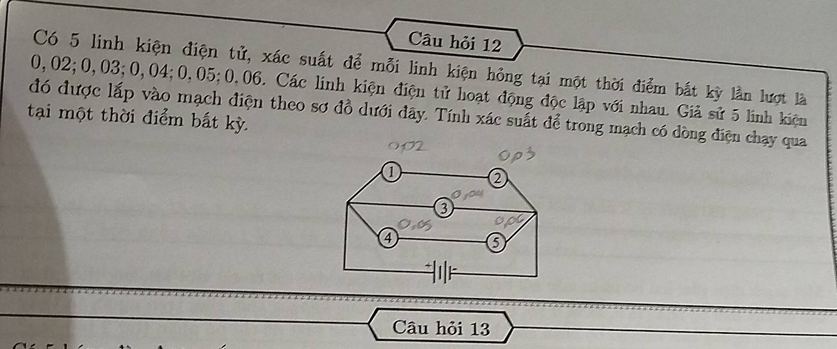 Câu hỏi 12 
Có 5 linh kiện điện tử, xác suất để mỗi linh kiện hồng tại một thời điểm bắt kỳ lần lượt là
0,02; 0,03; 0,04; 0,05; 0,06. Các linh kiện điện tử hoạt động độc lập với nhau. Giả sử 5 linh kiện 
đó được lấp vào mạch điện theo sơ đồ dưới đây. Tính xác suất để trong mạch có dòng điện chạy qua 
tại một thời điểm bất kỳ. 
Câu hỏi 13