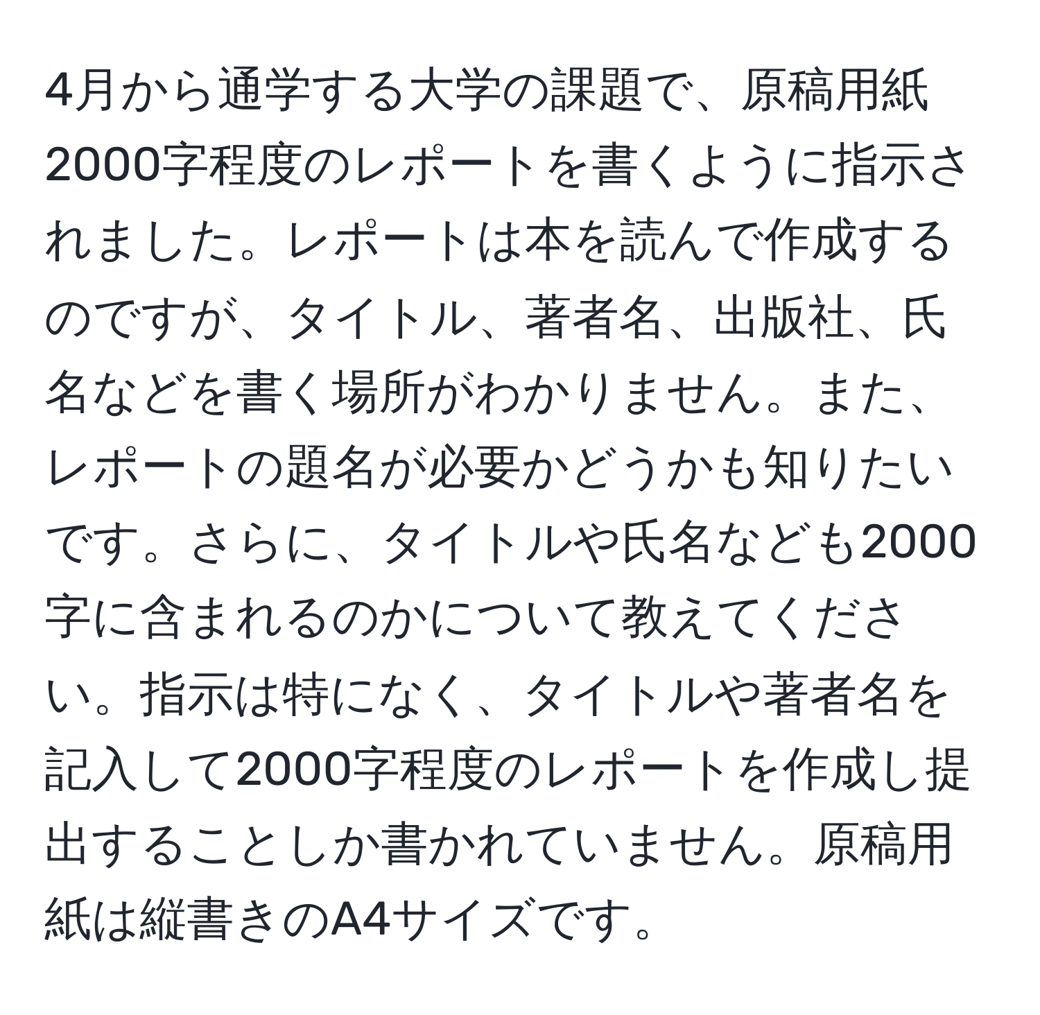 4月から通学する大学の課題で、原稿用紙2000字程度のレポートを書くように指示されました。レポートは本を読んで作成するのですが、タイトル、著者名、出版社、氏名などを書く場所がわかりません。また、レポートの題名が必要かどうかも知りたいです。さらに、タイトルや氏名なども2000字に含まれるのかについて教えてください。指示は特になく、タイトルや著者名を記入して2000字程度のレポートを作成し提出することしか書かれていません。原稿用紙は縦書きのA4サイズです。