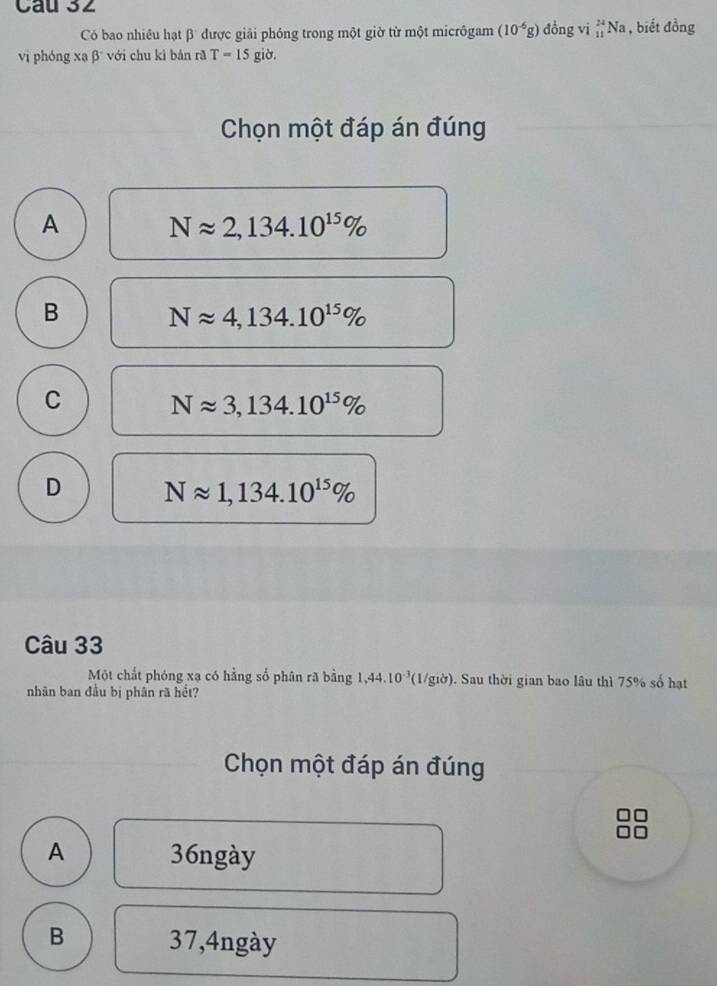 Có bao nhiều hạt β được giải phóng trong một giờ từ một micrôgam (10^(-6)g) đồng vi _(11)^(24)Na 1 , biết đồng
vị phóng xạ β với chu kì bán rã T=15 giờ.
Chọn một đáp án đúng
A Napprox 2,134.10^(15)%
B Napprox 4,134.10^(15)%
C
Napprox 3,134.10^(15)%
D Napprox 1,134.10^(15)%
Câu 33
Một chất phóng xạ có hằng số phân rã bằng 1,44.10^(-3) (1/giờ). Sau thời gian bao lâu thì 75% số hạt
nhân ban đầu bị phân rã hết?
Chọn một đáp án đúng
A 36ngày
B 37,4ngày