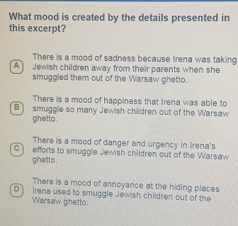 What mood is created by the details presented in
this excerpt?
There is a mood of sadness because Irena was taking
A) Jewish children away from their parents when she
smuggled them out of the Warsaw ghetto.
There is a mood of happiness that Irena was able to
B) smuggle so many Jewish children out of the Warsaw
ghetto.
There is a mood of danger and urgency in Irena's
C efforts to smuggle Jewish children out of the Warsaw
ghetto.
There is a mood of annoyance at the hiding places
D irena used to smuggle Jewish children out of the
Warsaw ghetto.