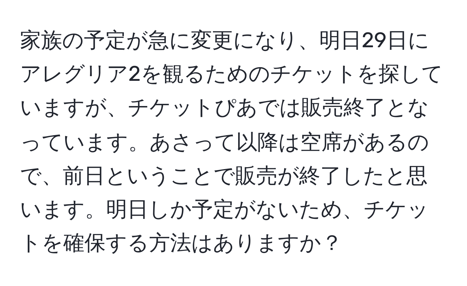 家族の予定が急に変更になり、明日29日にアレグリア2を観るためのチケットを探していますが、チケットぴあでは販売終了となっています。あさって以降は空席があるので、前日ということで販売が終了したと思います。明日しか予定がないため、チケットを確保する方法はありますか？