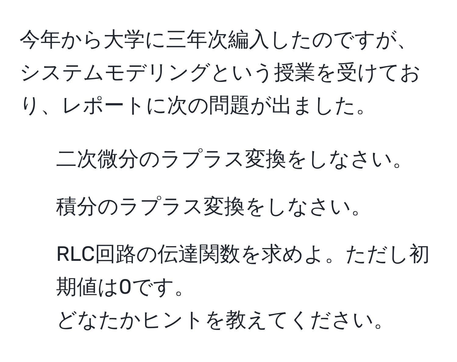 今年から大学に三年次編入したのですが、システムモデリングという授業を受けており、レポートに次の問題が出ました。  
1. 二次微分のラプラス変換をしなさい。  
2. 積分のラプラス変換をしなさい。  
3. RLC回路の伝達関数を求めよ。ただし初期値は0です。  
どなたかヒントを教えてください。