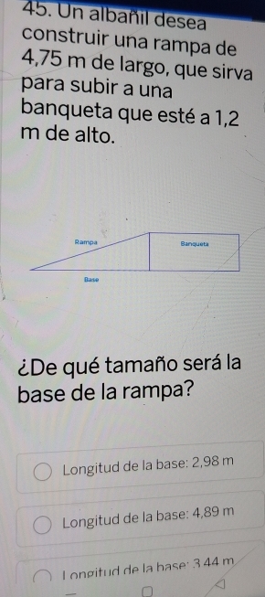 Un albañil desea
construir una rampa de
4,75 m de largo, que sirva
para subir a una
banqueta que esté a 1,2
m de alto.
Rampa Banqueta
Base
¿De qué tamaño será la
base de la rampa?
Longitud de la base: 2,98 m
Longitud de la base: 4,89 m
L ongitud de la base: 3 44 m