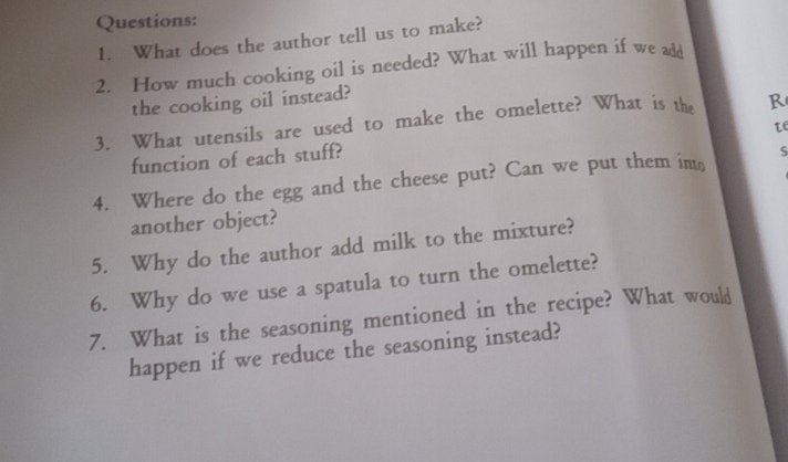 What does the author tell us to make? 
2. How much cooking oil is needed? What will happen if we add 
the cooking oil instead? 
3. What utensils are used to make the omelette? What is the R 
te 
function of each stuff? 
4. Where do the egg and the cheese put? Can we put them into 5
another object? 
5. Why do the author add milk to the mixture? 
6. Why do we use a spatula to turn the omelette? 
7. What is the seasoning mentioned in the recipe? What would 
happen if we reduce the seasoning instead?