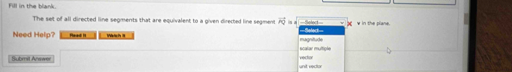 Fill in the blank.
The set of all directed line segments that are equivalent to a given directed line segment vector PQ is a Select= v in the plane.
==Select===
Need Help? Read It Watch It
magnitude
scalar multiple
Submit Answer unit vector vector