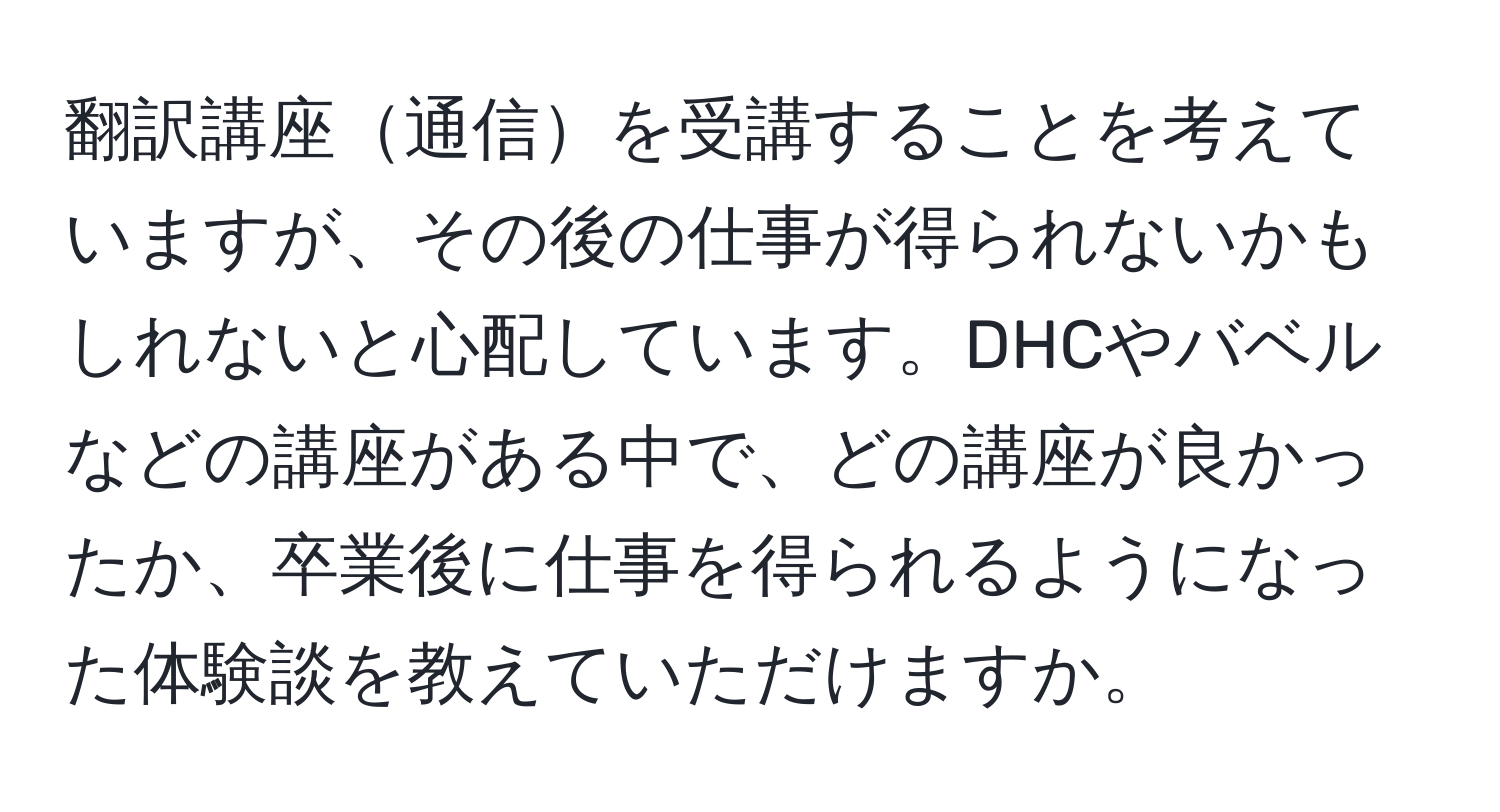 翻訳講座通信を受講することを考えていますが、その後の仕事が得られないかもしれないと心配しています。DHCやバベルなどの講座がある中で、どの講座が良かったか、卒業後に仕事を得られるようになった体験談を教えていただけますか。