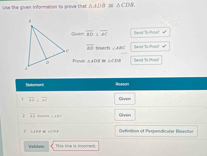 Use the given information to prove that △ ADB≌ △ CDB. 
Given: overline BD⊥ overline AC Send To Proof
overline BD
bisects ∠ ABC Send To Proof 
Prove: △ ADB≌ △ CDB Send To Proof 
Statement Reason 
1 overline BD⊥ overline AC Given 
2 overline BD bisects ∠ ABC Given 
3 △ ADB≌ △ CDB Definition of Perpendicular Bisector 
Validate This line is incorrect.