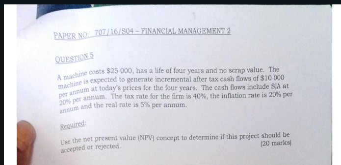 PAPER NO： 707/16/S04 - FINANCIAL MANAGEMENT 2 
QUESTION 5 
A machine costs $25 000, has a life of four years and no scrap value. The 
machine is expected to generate incremental after tax cash flows of $10 000
per annum at today’s prices for the four years. The cash flows include SIA at
20% per annum. The tax rate for the firm is 40%, the inflation rate is 20% per 
annum and the real rate is 5% per annum. 
Required: 
Use the net present value (NPV) concept to determine if this project should be 
accepted or rejected. (20 marks)