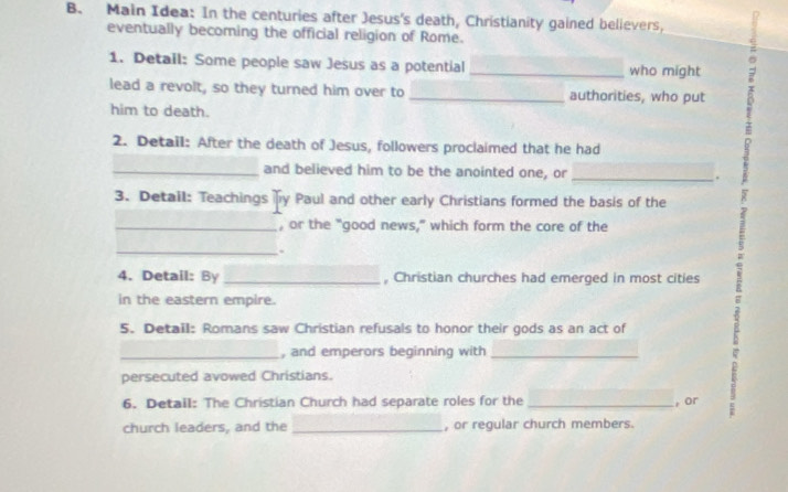 Main Idea: In the centuries after Jesus's death, Christianity gained believers, 
eventually becoming the official religion of Rome. 
1. Detail: Some people saw Jesus as a potential who might 
lead a revolt, so they turned him over to __authorities, who put 。 
him to death. 
2. Detail: After the death of Jesus, followers proclaimed that he had 
_and believed him to be the anointed one, or _. 
3. Detail: Teachings y Paul and other early Christians formed the basis of the 
? 
_, or the "good news," which form the core of the 
_. 
4. Detail: By _, Christian churches had emerged in most cities 
in the eastern empire. 
5. Detail: Romans saw Christian refusals to honor their gods as an act of 
_, and emperors beginning with_ 
persecuted avowed Christians. 
6. Detail: The Christian Church had separate roles for the _, or 
church leaders, and the _, or regular church members.