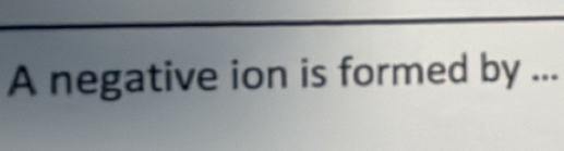 A negative ion is formed by ...