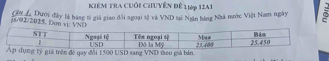 KIÊM tRA CUối CHUYÊN đÊ 2 lớp 12A1 
Câu 1. Dưới đây là bảng tỉ giá giao đồi ngoại tệ và VND tại Ngân hàng Nhà nước Việt Nam ngày 
]6/02/2025. Đơn vj: VND 
tỷ giá trên đề quy đổi 1500 USD sang VND theo giá bán.