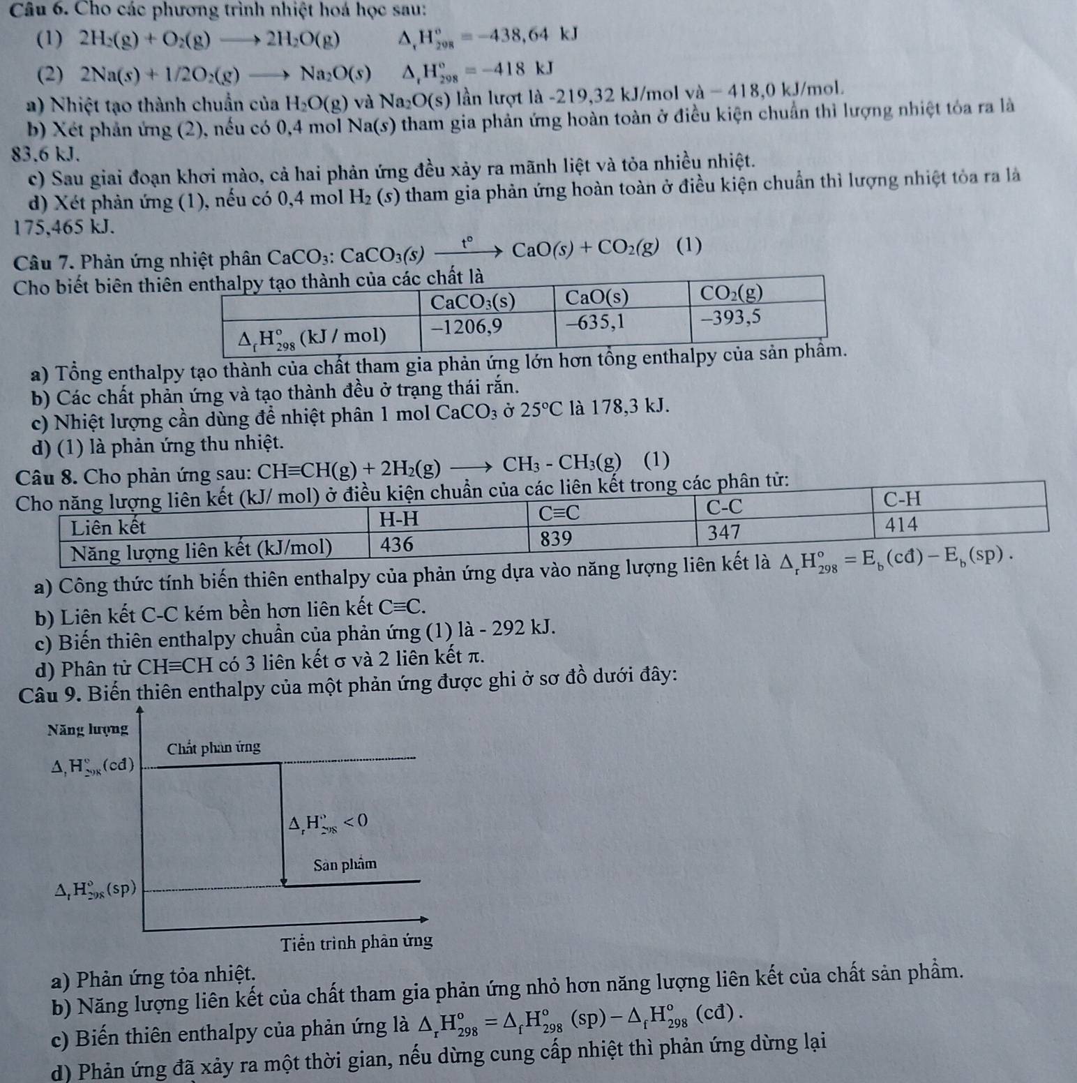 Cho các phương trình nhiệt hoá học sau:
(1) 2H_2(g)+O_2(g)to 2H_2O(g) △ _rH_(208)°=-438,64kJ
(2) 2Na(s)+1/2O_2(g)to Na_2O(s) △ _rH_(298)°=-418kJ
a) Nhiệt tạo thành chuẩn của H_2O(g) và Na_2O(s) lần lượt là -219,32 kJ/mol va-418,0 kJ/mol.
b) Xét phản ứng (2), nếu có 0,4 mol Na(s) tham gia phản ứng hoàn toàn ở điều kiện chuẩn thì lượng nhiệt tóa ra là
83.6 kJ.
c) Sau giai đoạn khơi mào, cả hai phản ứng đều xảy ra mãnh liệt và tỏa nhiều nhiệt.
d) Xét phản ứng (1), nếu có 0,4 mol H_2(s) tham gia phản ứng hoàn toàn ở điều kiện chuẩn thì lượng nhiệt tỏa ra là
175,465 kJ.
Câu 7. Phản ứng nhiệt phân CaCO_3:CaCO_3(s)xrightarrow t°CaO(s)+CO_2(g) (1)
Cho biết biên thiê
a) Tổng enthalpy tạo thành của chất tham gia phản ứng lớn hơn 
b) Các chất phản ứng và tạo thành đều ở trạng thái rắn.
c) Nhiệt lượng cần dùng để nhiệt phân 1 mol CaCO_3 Ở 25°C là 178,3 kJ.
d) (1) là phản ứng thu nhiệt.
Câu 8. Cho phản ứng sau: CHequiv CH(g)+2H_2(g)to CH_3-CH_3(g) (1)
ên kết trong các phân tử:
a) Công thức tính biến thiên enthalpy của phản ứng dựa vào
b) Liên kết C-C kém bền hơn liên kết Cequiv C.
c) Biến thiên enthalpy chuẩn của phản ứng (1) là - 292 kJ.
d) Phân tử CHequiv CH có 3 liên kết σ và 2 liên kết π.
Câu 9. Biến thiên enthalpy của một phản ứng được ghi ở sơ đồ dưới đây:
Năng lượng
Chất phân ứng
△ ,H_20)_circ ^circ (cd)
△ _rH_(298)^r<0</tex>
Sân phẩm
△ _tH_(20x)°(sp)
Tiển trình phân ứng
a) Phản ứng tỏa nhiệt.
b) Năng lượng liên kết của chất tham gia phản ứng nhỏ hơn năng lượng liên kết của chất sản phẩm.
c) Biến thiên enthalpy của phản ứng là △ _rH_(298)^o=△ _fH_(298)^o(sp)-△ _fH_(298)^o(cd).
d) Phản ứng đã xảy ra một thời gian, nếu dừng cung cấp nhiệt thì phản ứng dừng lại