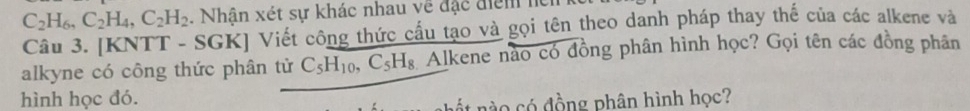 C_2H_6, C_2H_4, C_2H_2. Nhân xét sự khác nhau về đặc điểm lện 
Câu 3. [KNTT - SGK] Viết công thức cầu tạo và gọi tên theo danh pháp thay thế của các alkene và 
alkyne có công thức phân tử C_5H_10, C_5H_8 Alkene nào có đồng phân hình học? Gọi tên các đồng phân 
hình học đó. 
n n có đồng phân hình học?
