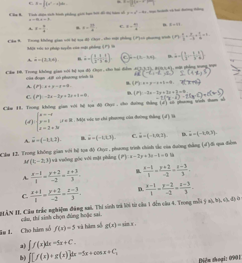 D.
C. S=∈t (a^2-2)dx. S=beginvmatrix x-xendpmatrix
Câu 8. Tính diện tích hình phẳng giới hạn bởi đồ thị him số y=x^3-4x , trục hành và hai đường thắng
x=0;x=3.
A. S= 9/4 . s= 25/4 · C. S= 41/4 . D. S=11.
B.
Câu 9. Trong không gian với hệ tọa độ Oxz , cho mặt phẳng (P)có phương trình (P): x/2 + y/-3 + z/6 =1.
Một véc tơ pháp tuyển của mặt phẳng (P) là
A. vector n=(2;3;6). B. overline n=( 1/2 ; 1/3 ; 1/6 ). C. overline n=(2;-3;6). D. vector m=( 1/2 ;- 1/3 ; 1/6 ).
9
Câu 10. Trong không gian với hệ tọa độ Oxyz , cho hai điểm A(2;3;2),B(0;1;4) , mật phẳng trung trực
của đoạn AB có phương trình là
A. (P):x+y-z=0.
B. (P):x+y-z+1=0.
C. (P):-2x-2y+2z+1=0.
D. (P):-2x-2y+2z+2=0.
Câu 11. Trong không gian với hệ tọa độ Oxyz , cho đường thắng (d) có phương trình tham số
(d):beginarrayl x=-t y=1i z=2+3tendarray.. Một véc tơ chỉ phương của đường thẳng (d) là
A. vector u=(-1;1;2). B. vector u=(-1;1;3). C. vector u=(-1;0;2). D. vector u=(-1;0;3).
Câu 12. Trong không gian với hệ tọa độ Oxyz , phương trình chính tắc của đường thẳng (d)đi qua điểm
M(1;-2;3) và vuông góc với mặt phẳng (P): x-2y+3z-1=0 là
A.  (x-1)/1 = (y+2)/-2 = (z+3)/3 .
B.  (x-1)/1 = (y+2)/-2 = (z-3)/3 .
C.  (x+1)/1 = (y+2)/-2 = (z-3)/3 .
D.  (x-1)/1 = (y-2)/-2 = (z-3)/3 .
HÀN II. Câu trắc nghiệm đúng sai. Thí sinh trả lời từ câu 1 đến câu 4. Trong mỗi ý a), b), c), d) ở 
câu, thí sinh chọn đúng hoặc sai.
âu 1. Cho hàm số f(x)=5 và hàm số g(x)=sin x.
a) ∈t f(x)dx=5x+C.
b) ∈t [f(x)+g(x)]dx=5x+cos x+C_1
Điện thoại: 09011