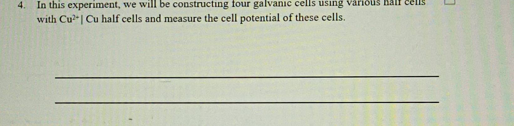 In this experiment, we will be constructing four galvanic cells using various half cells 
with Cu^(2+)| Cu half cells and measure the cell potential of these cells. 
_ 
_