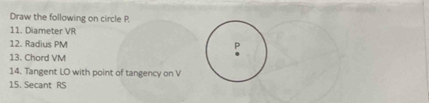 Draw the following on circle P. 
11. Diameter VR
12. Radius PM
13. Chord VM
14. Tangent LO with point of tangency on V
15. Secant RS