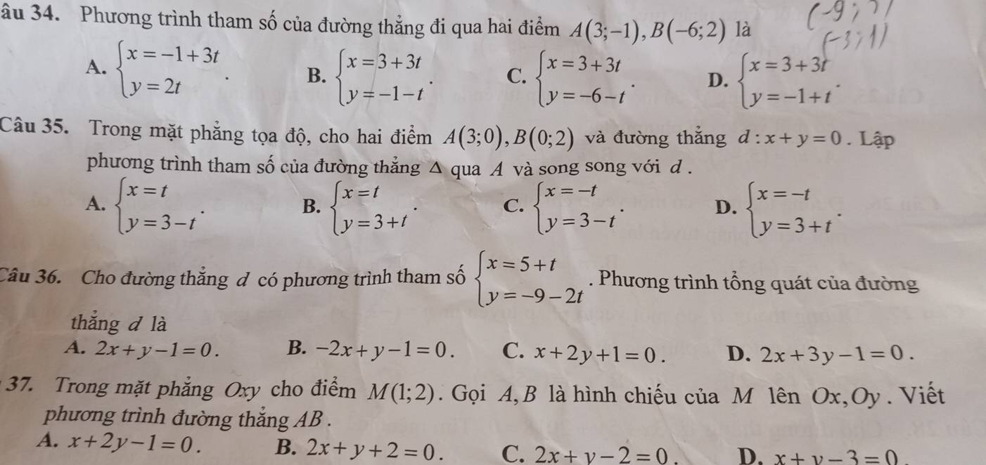 âu 34. Phương trình tham số của đường thẳng đi qua hai điểm A(3;-1),B(-6;2) là
A. beginarrayl x=-1+3t y=2tendarray.
B. beginarrayl x=3+3t y=-1-tendarray. . C. beginarrayl x=3+3t y=-6-tendarray. . D. beginarrayl x=3+3t y=-1+tendarray. .
Câu 35. Trong mặt phẳng tọa độ, cho hai điểm A(3;0),B(0;2) và đường thẳng d:x+y=0. Lập
phương trình tham số của đường thẳng △ qua A và song song với d .
A. beginarrayl x=t y=3-tendarray. . beginarrayl x=t y=3+tendarray. . beginarrayl x=-t y=3-tendarray. . beginarrayl x=-t y=3+tendarray. .
B.
C.
D.
Câu 36. Cho đường thắng đ có phương trình tham số beginarrayl x=5+t y=-9-2tendarray.. Phương trình tổng quát của đường
thắng d là
A. 2x+y-1=0. B. -2x+y-1=0. C. x+2y+1=0. D. 2x+3y-1=0.
37. Trong mặt phẳng Oxy cho điểm M(1;2).  Gọi A, B là hình chiếu của M lên Ox,Oy. Viết
phương trình đường thắng AB .
A. x+2y-1=0. B. 2x+y+2=0. C. 2x+y-2=0. D. x+y-3=0