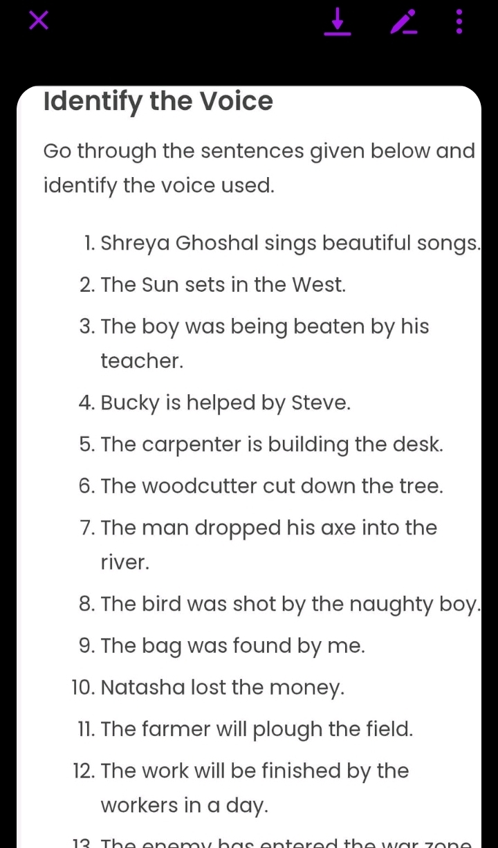 × 
a 
Identify the Voice 
Go through the sentences given below and 
identify the voice used. 
1. Shreya Ghoshal sings beautiful songs. 
2. The Sun sets in the West. 
3. The boy was being beaten by his 
teacher. 
4. Bucky is helped by Steve. 
5. The carpenter is building the desk. 
6. The woodcutter cut down the tree. 
7. The man dropped his axe into the 
river. 
8. The bird was shot by the naughty boy. 
9. The bag was found by me. 
10. Natasha lost the money. 
11. The farmer will plough the field. 
12. The work will be finished by the 
workers in a day.