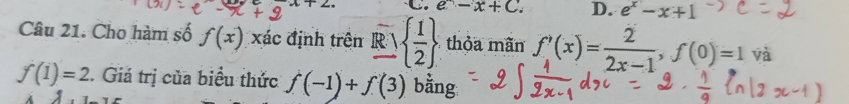 x+ 
C. e^--x+C. D. e^x-x+1
Câu 21. Cho hàm số f(x) xác định trên Rvee   1/2  thỏa mãn f'(x)= 2/2x-1 , f(0)=1 và
f(1)=2. Giá trị của biểu thức f(-1)+f(3) bằng