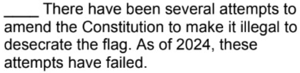 There have been several attempts to 
amend the Constitution to make it illegal to 
desecrate the flag. As of 2024, these 
attempts have failed.