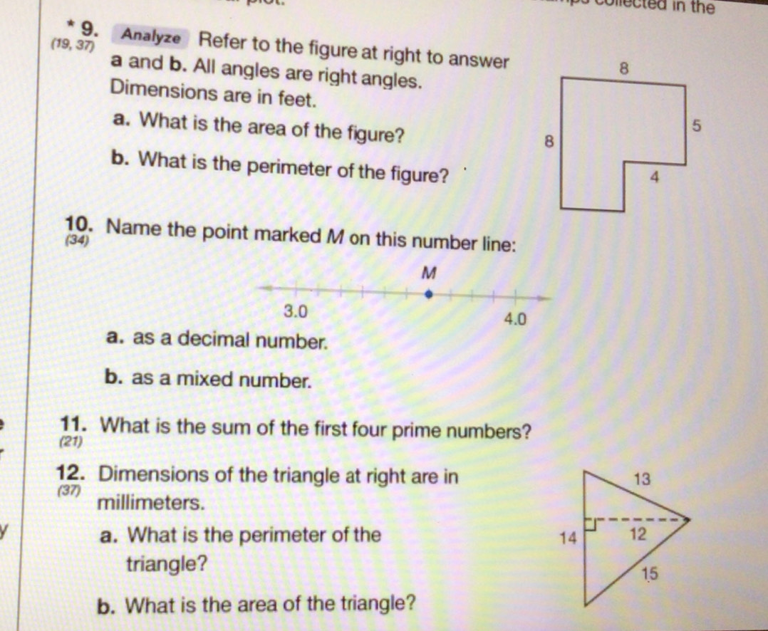 ps collected in the
(19,37) 9. Analyze Refer to the figure at right to answer 
a and b. All angles are right angles. 
Dimensions are in feet. 
a. What is the area of the figure? 
b. What is the perimeter of the figure? 
10. Name the point marked M on this number line: 
(34) 
a. as a decimal number. 
b. as a mixed number. 
11. What is the sum of the first four prime numbers? 
(21) 
12. Dimensions of the triangle at right are in 
(37) millimeters. 
I 
a. What is the perimeter of the 
triangle? 
b. What is the area of the triangle?