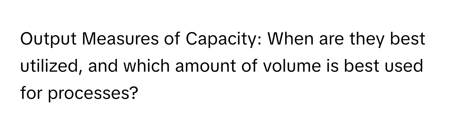 Output Measures of Capacity: When are they best utilized, and which amount of volume is best used for processes?