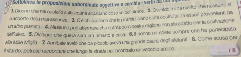 Sottolinea le proposizioni subordinate oggettive e cerchia i verbi da cul dị 
1. Dicono che nel castello sulla collina accadano cose un po' strane. 2. Osvaldo mi ha riferito che nessuno si 
è accorto della mia assenza. 3. C'è chi sostiene che le piramidi siano state costruite da esseri provenienti da 
un altro pianeta. 4. Nessuno può affermare che il clima della nostra regione non sia adatto per la coltivazione 
dell’ulivo. 5. Dichiarò che quella sera era rimasto a casa. 6. Il nonno mi ripete sempre che ha partecipato 
alla Mille Miglia. 7. Annibale svelò che da piccolo aveva una grande paura degli elefanti. 8. Come scusa per 
il ritardo, potresti raccontare che lungo la strada hai incontrato un vecchio amico. 
_/ 8