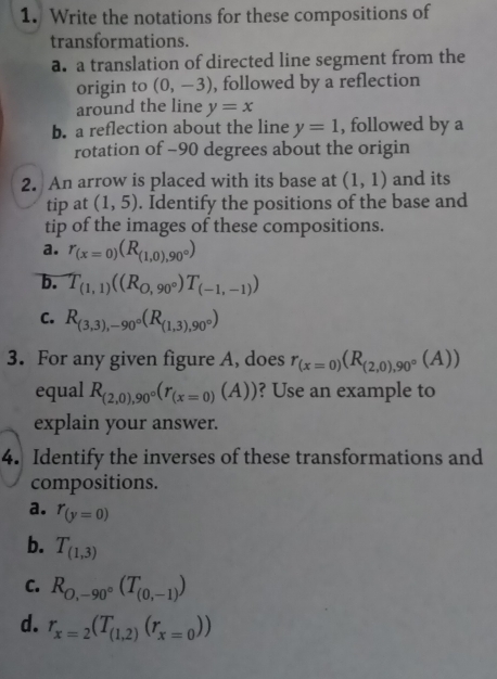 Write the notations for these compositions of 
transformations. 
a. a translation of directed line segment from the 
origin to (0,-3) , followed by a reflection 
around the line y=x
b. a reflection about the line y=1 , followed by a 
rotation of -90 degrees about the origin 
2. An arrow is placed with its base at (1,1) and its 
tip at (1,5). Identify the positions of the base and 
tip of the images of these compositions. 
a. r_(x=0)(R_(1,0),90°)
b. T_(1,1)((R_0,90°)T_(-1,-1))
C. R_(3,3),-90°(R_(1,3),90°)
3. For any given figure A, does r_(x=0)(R_(2,0),90°(A))
equal R_(2,0),90°(r_(x=0)(A)) ? Use an example to 
explain your answer. 
4. Identify the inverses of these transformations and 
compositions. 
a. r_(y=0)
b. T_(1,3)
C. R_O,-90°(T_(0,-1))
d. r_x=2(T_(1,2)(r_x=0))