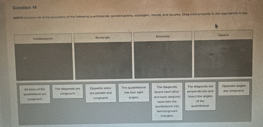 WSTE Compare all of the propemes of the following quadrilaterals: paraitelograms, rectangles, rhombi, and squares. Drag each property to the approphate bil)
Paratologram Rectangle Rhombus Squere
All sides of the The diagonals are Opposite sides The quadrilateral The diagonals The diagonals are Opposite angles
quadriateral are congruent. are paraliel and has four right bisect each other perpendicular and are congruent
congruent congruent. angles. and each diagonal bisect the angles
separates the of the
quadrilateral into quadrilateral.
two congruent
triangles.