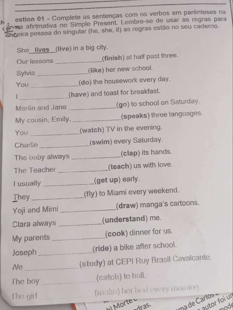 A estion 01 - Complete as sentenças com os verbos em parênteses na 
C wna afirtmativa no Simple Present. Lembreçse de usar as regras para 
iceira pessoa do singular (he, she, it) as regras estão no seu caderno. 
She_ lives__(live) in a big city. 
Our lessons _(finish) at half past three. 
Sylvia _(like) her new school. 
You _(do) the housework every day. 
_| 
(have) and toast for breakfast. 
Marlin and Jane _(go) to school on Saturday. 
My cousin, Emily, _(speaks) three languages. 
You _(watch) TV in the evening. 
Charlie _(swim) every Saturday. 
The baby always _(clap) its hands. 
The Teacher _(teach) us with love. 
I usually _(get up) early. 
They _(fly) to Miami every weekend. 
Yoji and Mimi _(draw) manga's cartoons. 
Clara always _(understand) me. 
My parents _(cook) dinner for us. 
Joseph _(ride) a bike after school. 
We_ 
(study) at CEPI Ruy Brasil Cavalcante. 
The boy _(catch) te ball. 
The girl _(make) her bed every morning. 
autor foi ur 
dras. ma de Carlos 
mode