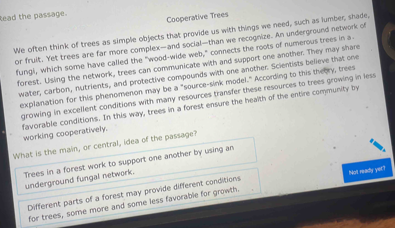 Read the passage.
Cooperative Trees
We often think of trees as simple objects that provide us with things we need, such as lumber, shade,
or fruit. Yet trees are far more complex—and social—than we recognize. An underground network of
fungi, which some have called the "wood-wide web," connects the roots of numerous trees in a-
forest. Using the network, trees can communicate with and support one another. They may share
water, carbon, nutrients, and protective compounds with one another. Scientists believe that one
explanation for this phenomenon may be a "source-sink model." According to this theory, trees
growing in excellent conditions with many resources transfer these resources to trees growing in less
favorable conditions. In this way, trees in a forest ensure the health of the entire community by
working cooperatively.
What is the main, or central, idea of the passage?
Trees in a forest work to support one another by using an
underground fungal network.
Not ready yet?
Different parts of a forest may provide different conditions
for trees, some more and some less favorable for growth.