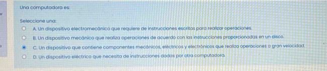 Una computadora es:
Seleccione una:
A. Un dispositivo electromecánico que requiere de instrucciones escritas para realizar operaciones.
B. Un dispositivo mecánico que realiza operaciones de acuerdo con las instrucciones proporcionadas en un disco.
C. Un dispositivo que contiene componentes mecánicos, eléctricos y electrónicos que realiza operaciones a gran velocidad.
D. Un dispositivo eléctrico que necesita de instrucciones dadas por otra computadora.