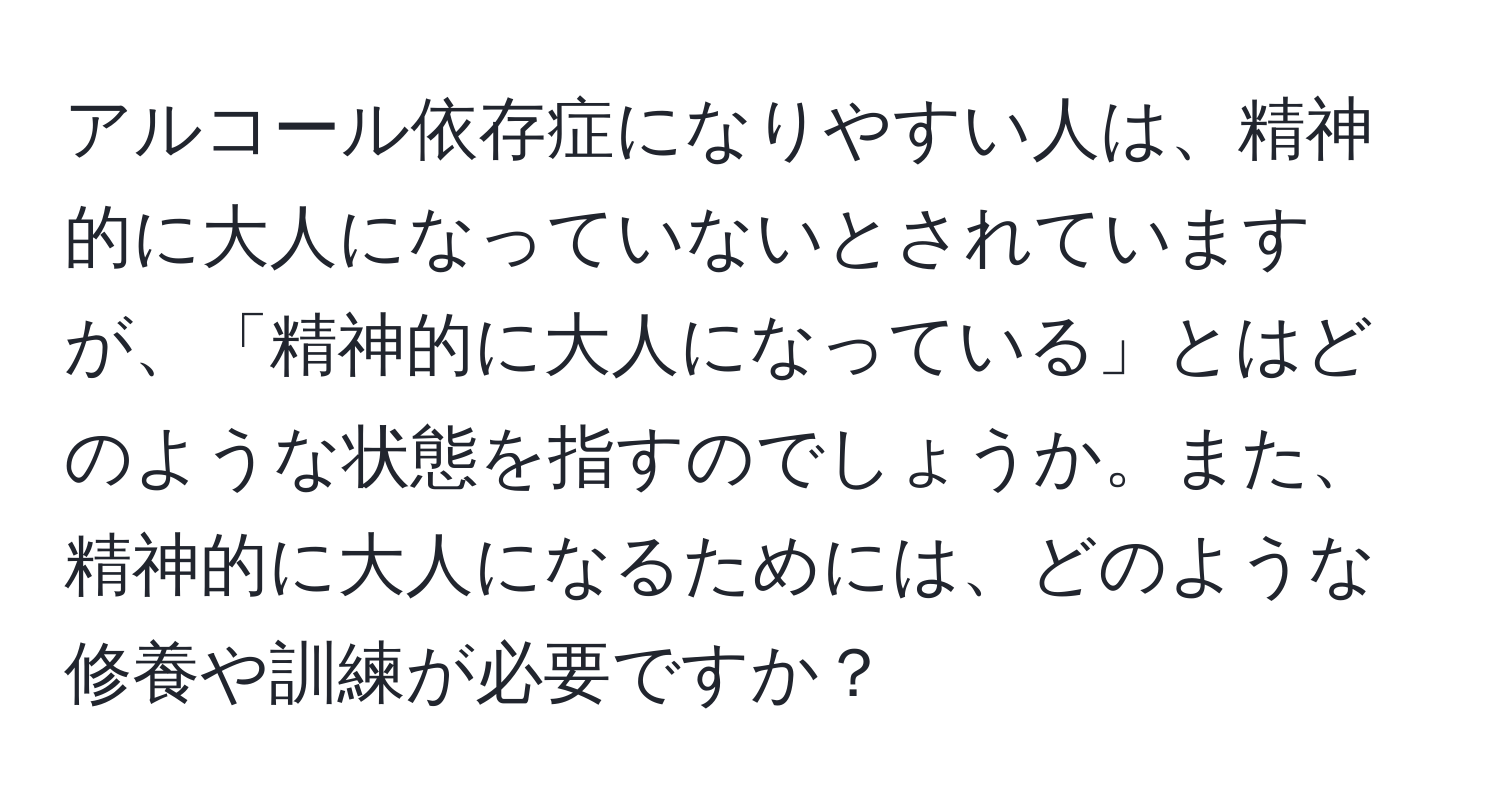 アルコール依存症になりやすい人は、精神的に大人になっていないとされていますが、「精神的に大人になっている」とはどのような状態を指すのでしょうか。また、精神的に大人になるためには、どのような修養や訓練が必要ですか？