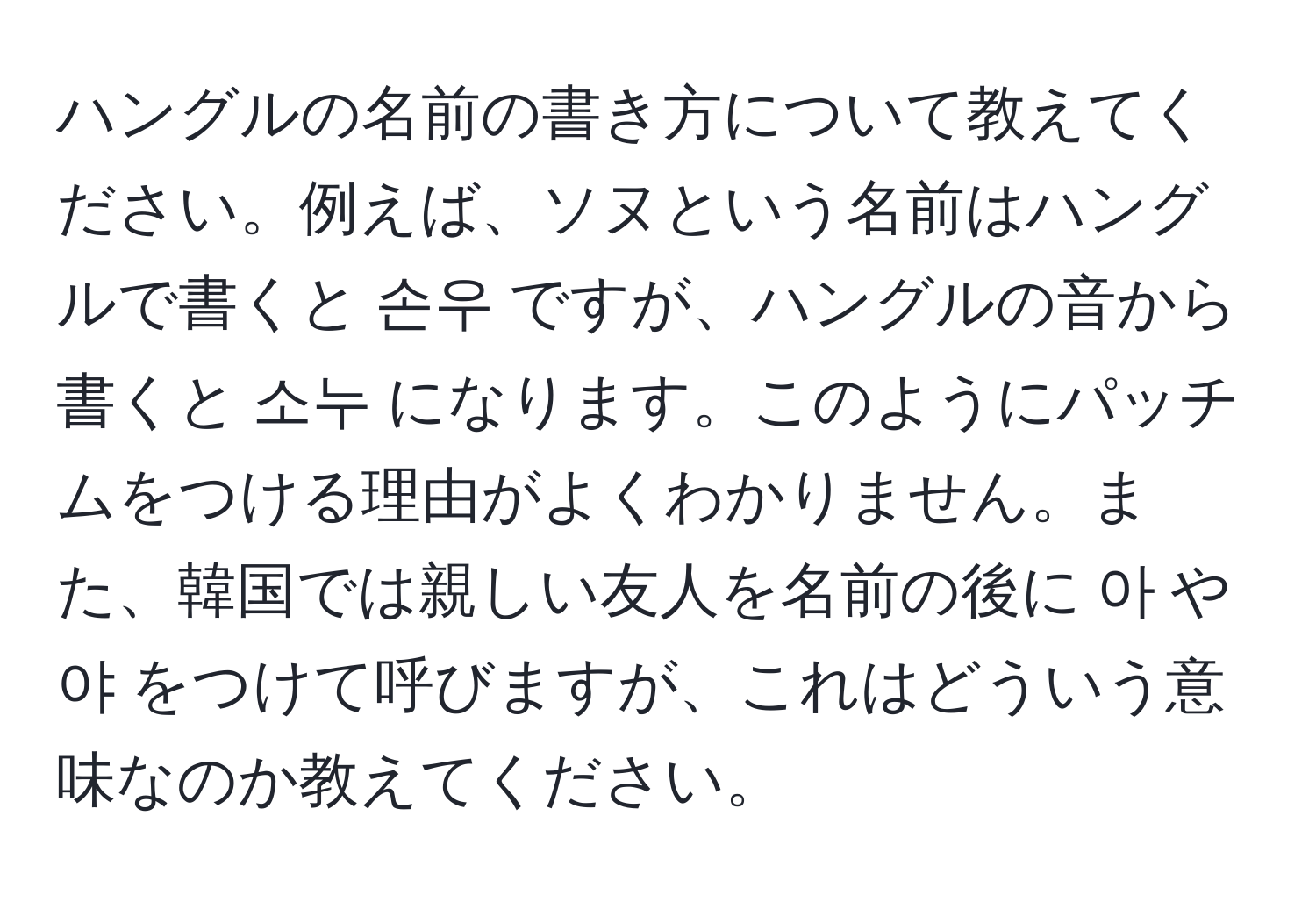 ハングルの名前の書き方について教えてください。例えば、ソヌという名前はハングルで書くと 손우 ですが、ハングルの音から書くと 소누 になります。このようにパッチムをつける理由がよくわかりません。また、韓国では親しい友人を名前の後に 아 や 야 をつけて呼びますが、これはどういう意味なのか教えてください。