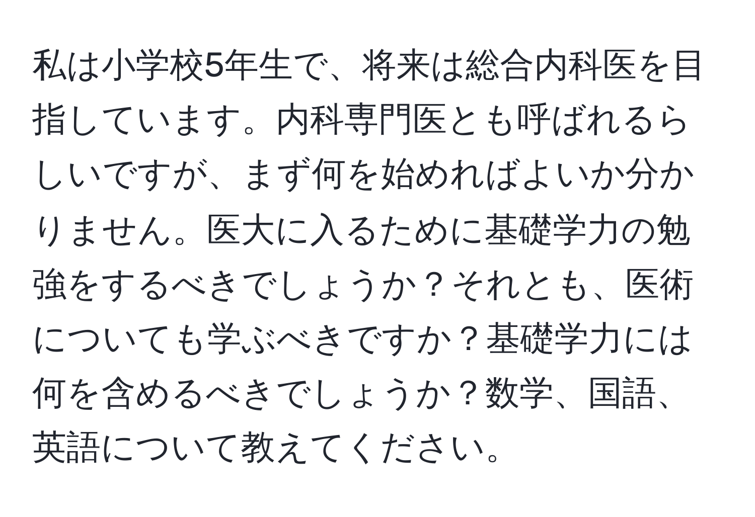 私は小学校5年生で、将来は総合内科医を目指しています。内科専門医とも呼ばれるらしいですが、まず何を始めればよいか分かりません。医大に入るために基礎学力の勉強をするべきでしょうか？それとも、医術についても学ぶべきですか？基礎学力には何を含めるべきでしょうか？数学、国語、英語について教えてください。