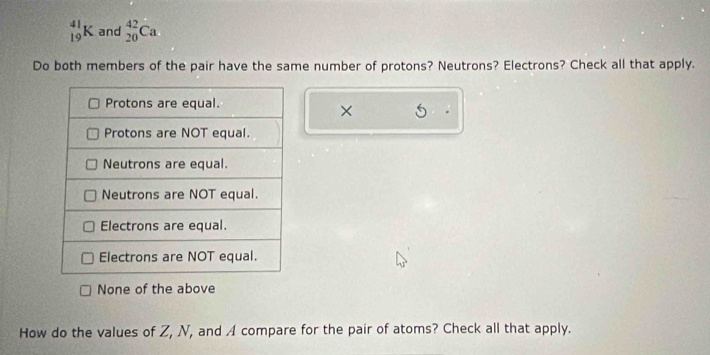 _(19)^(41)K and _(20)^(42)Ca
Do both members of the pair have the same number of protons? Neutrons? Electrons? Check all that apply.
×
None of the above
How do the values of Z, N, and A compare for the pair of atoms? Check all that apply.