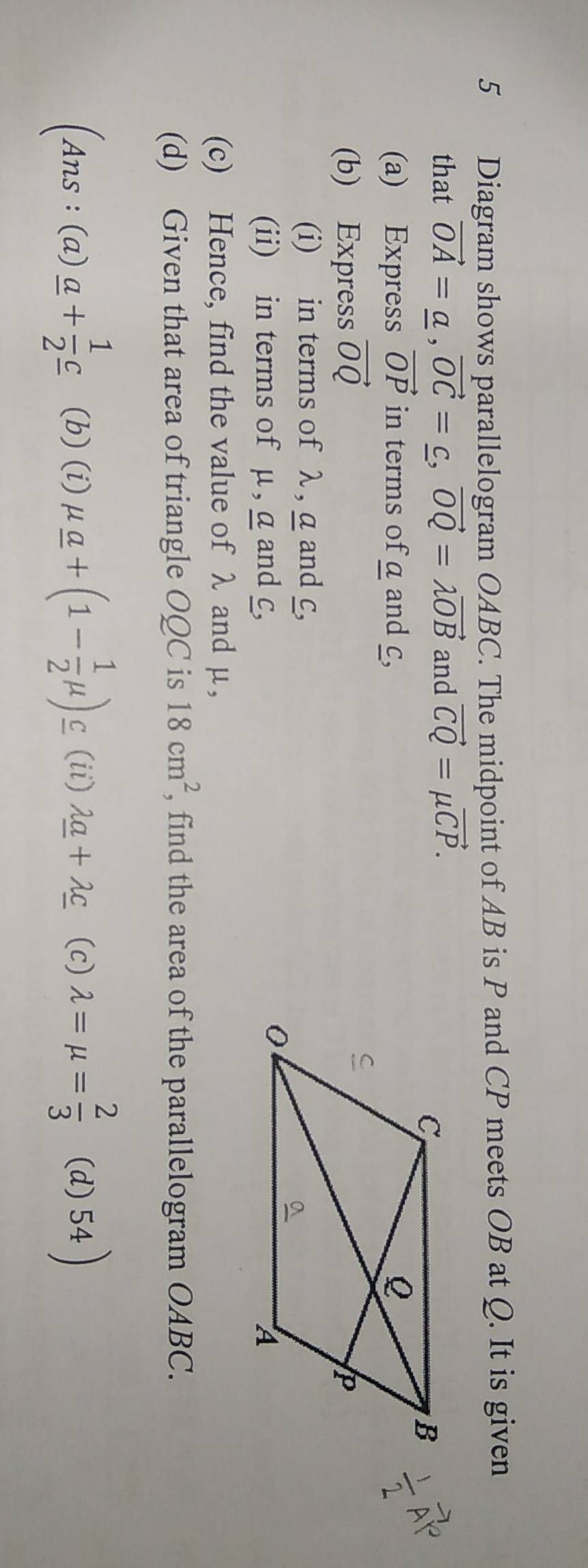 Diagram shows parallelogram OABC. The midpoint of AB is P and CP meets OB at Q. It is given 
that vector OA=_ a, vector OC=_ c, vector OQ=lambda vector OB and vector CQ=mu vector CP. 
(a) Express vector OP in terms of a and c, 
(b) Express vector OQ
(i) in terms of λ , a and c, 
(ii) in terms of μ , a and c, 
(c) Hence, find the value of λ and µ, 
(d) Given that area of triangle OQC is 18cm^2 , find the area of the parallelogram OABC.
(Ans:(a)_ a+ 1/2 _ c (b) (i) mu _ a+(1- 1/2 mu )_ c (ii) lambda _ a+lambda _ c (c) lambda =mu = 2/3  (d) 54 )