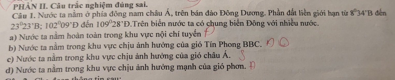 PHÀN II. Câu trắc nghiệm đúng sai.
Câu 1. Nước ta nằm ở phía đông nam châu Á, trên bán đảo Đông Dương. Phần đất liền giới hạn từ 8°34'B đến
23^023^,B; 102^009^,D đến 109°28^,D.Trên biển nước ta có chung biển Đông với nhiều nước.
a) Nước ta nằm hoàn toàn trong khu vực nội chí tuyến
b) Nước ta nằm trong khu vực chịu ảnh hưởng của gió Tín Phong BBC.
c) Nước ta nằm trong khu vực chịu ảnh hưởng của gió châu Á.
d) Nước ta nằm trong khu vực chịu ảnh hưởng mạnh của gió phơn.