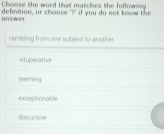 Choose the word that matches the following
definition, or choose '?' if you do not know the
answer.
rambling from one subject to another
vituperative
teeming
exceptionable
discursive