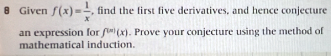 Given f(x)= 1/x  , find the first five derivatives, and hence conjecture 
an expression for f^((n))(x). Prove your conjecture using the method of 
mathematical induction.