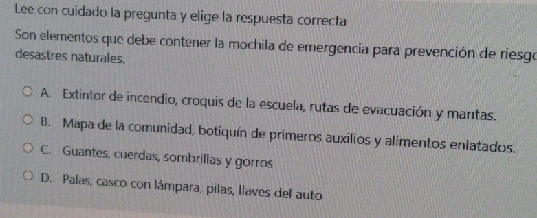 Lee con cuidado la pregunta y elige la respuesta correcta
Son elementos que debe contener la mochila de emergencia para prevención de riesgo
desastres naturales.
A. Extintor de incendio, croquis de la escuela, rutas de evacuación y mantas.
B. Mapa de la comunidad, botiquín de primeros auxilios y alimentos enlatados.
C. Guantes, cuerdas, sombrillas y gorros
D. Palas, casco con lámpara, pilas, llaves del auto