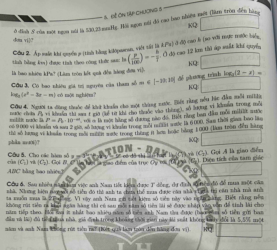 ĐE ÔN TậP CHƯƠNG 5
ở đỉnh S của một ngọn núi là 530,23 mmHg. Hỏi ngọn núi đó cao bao nhiêu mét (làm tròn đến hàng
KQ:
đơn vj)?
Câu 2. Áp suất khí quyển p (tính bằng kilôpascan, viết tắt là kPa) ở độ cao h (so với mực nước biển,
tính bằng km) được tính theo công thức sau: ln ( p/100 )=- h/7 . Ở độ cao 12 km thì áp suất khí quyển
KQ:
là bao nhiêu kPa? (Làm tròn kết quà đến hàng đơn vị).
Câu 3. Có bao nhiêu giá trị nguyên của tham số m∈ [-10;10] để phương trình log _2(2-x)=
KQ:
log _2(x^2-3x-m) có một nghiệm?
Câu 4. Người ta dùng thuốc để khử khuẩn cho một thùng nước. Biết rằng nếu lúc đầu mỗi mililít
nước chứa P_0 vi khuẩn thì sau t giờ (kể từ khi cho thuốc vào thùng), số lượng vi khuẩn trong mỗi
mililít nước là P=P_0· 10^(-alpha t) , với α là một hằng số dương nào đó. Biết rằng ban đầu mỗi mililít nước
có 9000 vi khuẩn và sau 2 giờ, số lượng vi khuẩn trong mỗi mililit nước là 6000. Sau thời gian bao lâu
thì số lượng vi khuẩn trong mỗi mililit nước trong thùng ít hơn hoặc bằng 1000 (làm tròn đến hàng
phần mười)? KQ:
10N
Câu 5. Cho các hàm số y=3^(3x+1)vay=9^x có đồ thị lần lượt là (C_1) và (C_2). Gọi A là giao điểm
của (C_1) và (C_2). Gọi B, C lần lượt là giao điểm của trục Oy với  ( C_1 ) và (C_2). Diện tích của tam giác
ABC bằng bao nhiêu? KQ:
Câu 6. Sau nhiều năm làm việc anh Nam tiết kiệm được T dồng, dự định số tiền đó để mua một căn
nhà. Nhưng hiện nay với số tiền đó thì anh ta chưa thể mua được căn nhà vì giá trị căn nhà mà anh
ta muốn mua là 27 đồng. Vì vậy anh Nam gứi tiết kiệm số tiền này vào ngân hàng. Biết rằng nếu
không rút tiền ra khỏi ngân hàng thì cú sau mỗi năm số tiền lãi sẽ được nhập vào vốn để tính lãi cho
năm tiếp theo. Hỏi sau ít nhất bao nhiêu năm số tiền anh Nam thu được (bao gồm số tiền gửi ban
đầu và lãi) đủ tiền mua nhà, giả định trong khoảng thời gian này lãi suất không thay đổi là 5,5% một
năm và anh Nam không rút tiền ra? (Kết quả làm tròn đến hàng đơn vị). KQ: