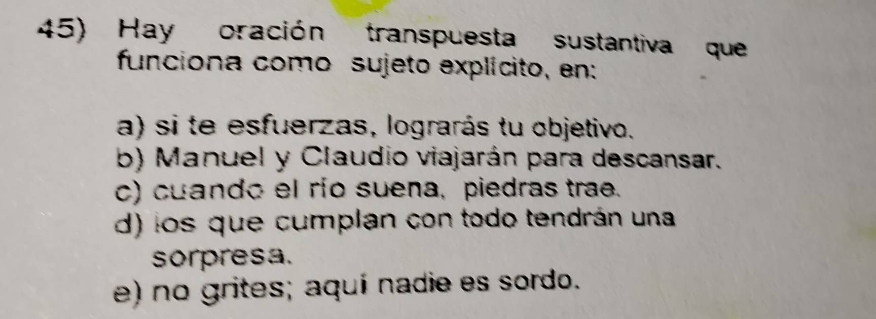 Hay oración transpuesta sustantiva que
funciona como sujeto explícito, en:
a) si te esfuerzas, lograrás tu objetivo.
b) Manuel y Claudio viajarán para descansar.
c) cuando el río suena, piedras trae.
d) los que cumplan con todo tendrán una
sorpresa.
e) no grites; aquí nadie es sordo.