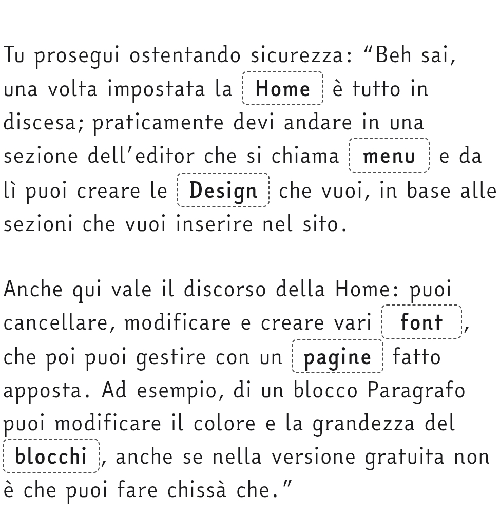 Tu prosegui ostentando sicurezza: “Beh sai, 
una volta impostata la | Home )è tutto in 
discesa; praticamente devi andare in una 
sezione dell’editor che si chiama ┆ menu e da 
lì puoi creare le┊ Design che vuoi, in base alle 
sezioni che vuoi inserire nel sito. 
Anche qui vale il discorso della Home: puoi 
cancellare, modificare e creare vari font 
che poi puoi gestire con un ǀ pagine fatto 
apposta. Ad esempio, di un blocco Paragrafo 
puoi modificare il colore e la grandezza del 
blocchi , anche se nella versione gratuita non 
è che puoi fare chissà che."