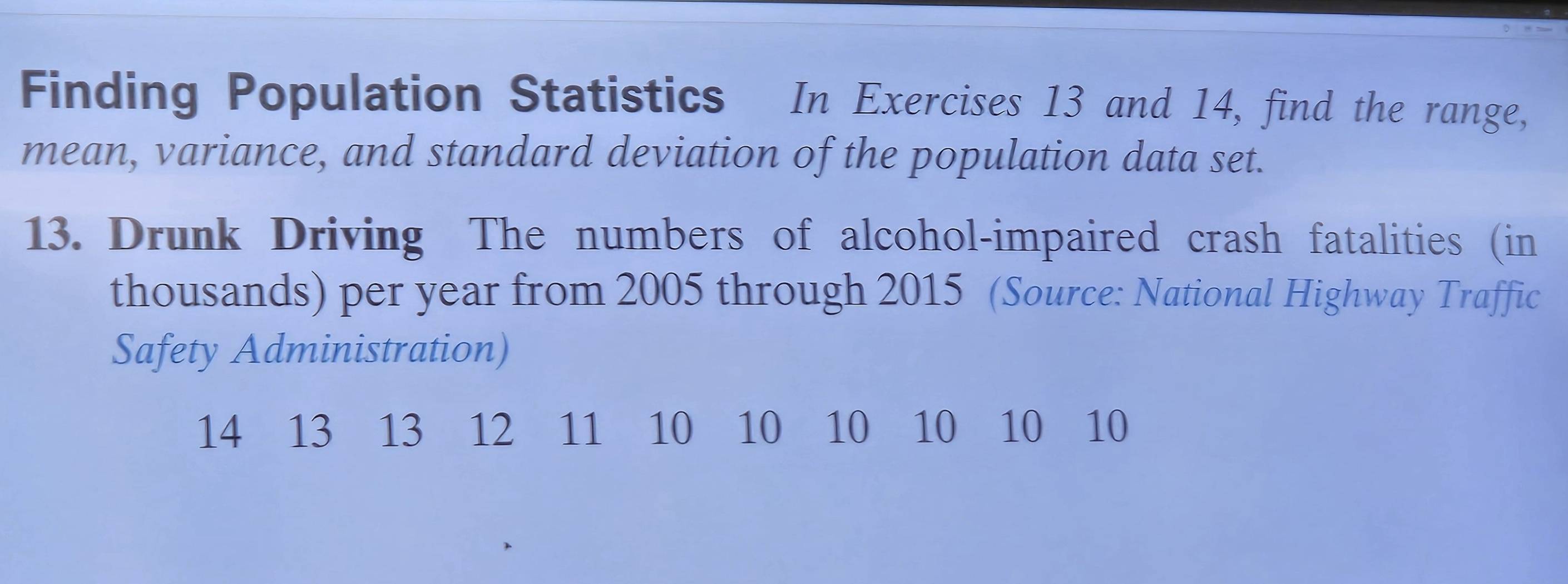 Finding Population Statistics In Exercises 13 and 14, find the range, 
mean, variance, and standard deviation of the population data set. 
13. Drunk Driving The numbers of alcohol-impaired crash fatalities (in 
thousands) per year from 2005 through 2015 (Source: National Highway Traffic 
Safety Administration)
14 13 13 12 11 10 10 10 10 10 10