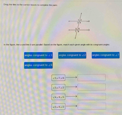 Drag the tiles to the correct boxes to complete the pairs
In the figure, line a and line b are parallel. Based on the figure, match each given angle with its congruent angles
angles congruent to ∠ 1 angles congruent to ∠2 anglies congruent to ∠?
angles congruent to ∠ 6
∠ 3, ∠ 7, ∠ 6 □
∠ 3, ∠ 7, ∠ 2
∠ 4, ∠ 8, ∠ 5
∠ 3, ∠ 6, ∠ 2 □ 