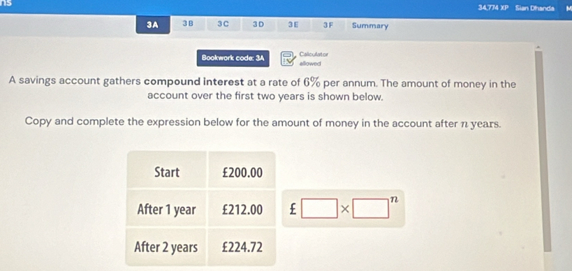 ns Sian Dhanda 
34,774 xp 
3A 3B 3C 3D 3E 3F Summary 
Calculator 
Bookwork code: 3A allowed 
A savings account gathers compound interest at a rate of 6% per annum. The amount of money in the 
account over the first two years is shown below. 
Copy and complete the expression below for the amount of money in the account after n years. 
Start £200.00
After 1 year £212.00 £□ * □^n
After 2 years £224.72