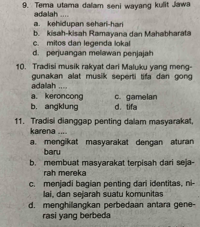 Tema utama dalam seni wayang kulit Jawa
adalah ....
a. kehidupan sehari-hari
b. kisah-kisah Ramayana dan Mahabharata
c. mitos dan legenda lokal
d. perjuangan melawan penjajah
10. Tradisi musik rakyat dari Maluku yang meng-
gunakan alat musik seperti tifa dan gong
adalah ....
a. keroncong c. gamelan
b. angklung d. tifa
11. Tradisi dianggap penting dalam masyarakat,
karena ....
a. mengikat masyarakat dengan aturan
baru
b. membuat masyarakat terpisah dari seja-
rah mereka
c. menjadi bagian penting dari identitas, ni-
lai, dan sejarah suatu komunitas
d. menghilangkan perbedaan antara gene-
rasi yang berbeda