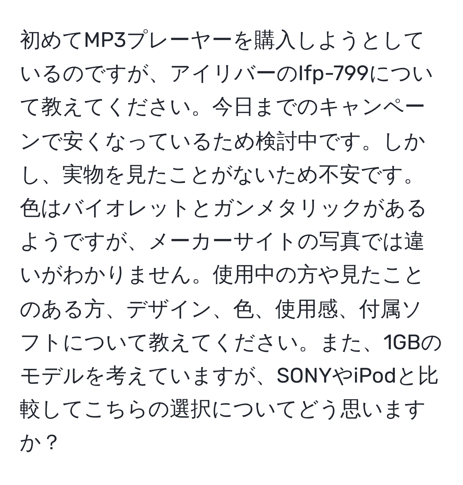 初めてMP3プレーヤーを購入しようとしているのですが、アイリバーのIfp-799について教えてください。今日までのキャンペーンで安くなっているため検討中です。しかし、実物を見たことがないため不安です。色はバイオレットとガンメタリックがあるようですが、メーカーサイトの写真では違いがわかりません。使用中の方や見たことのある方、デザイン、色、使用感、付属ソフトについて教えてください。また、1GBのモデルを考えていますが、SONYやiPodと比較してこちらの選択についてどう思いますか？