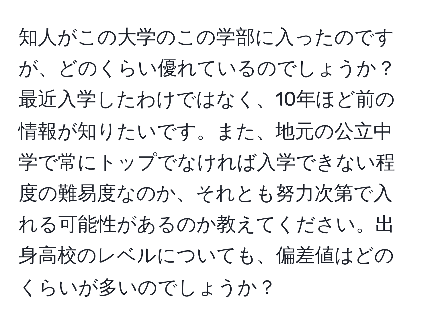 知人がこの大学のこの学部に入ったのですが、どのくらい優れているのでしょうか？最近入学したわけではなく、10年ほど前の情報が知りたいです。また、地元の公立中学で常にトップでなければ入学できない程度の難易度なのか、それとも努力次第で入れる可能性があるのか教えてください。出身高校のレベルについても、偏差値はどのくらいが多いのでしょうか？